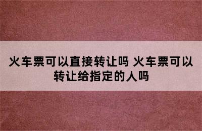 火车票可以直接转让吗 火车票可以转让给指定的人吗